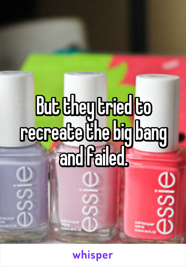 But they tried to recreate the big bang and failed.