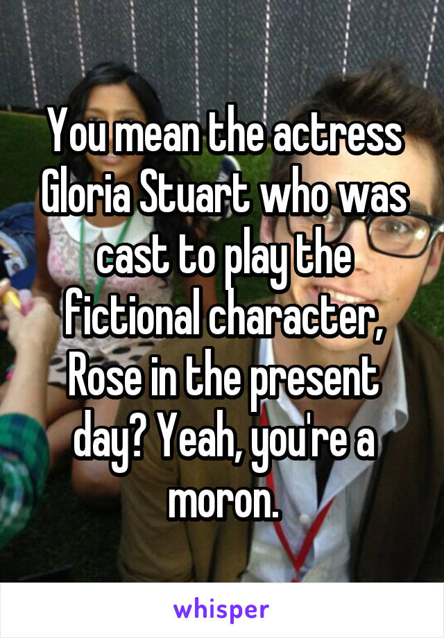 You mean the actress Gloria Stuart who was cast to play the fictional character, Rose in the present day? Yeah, you're a moron.