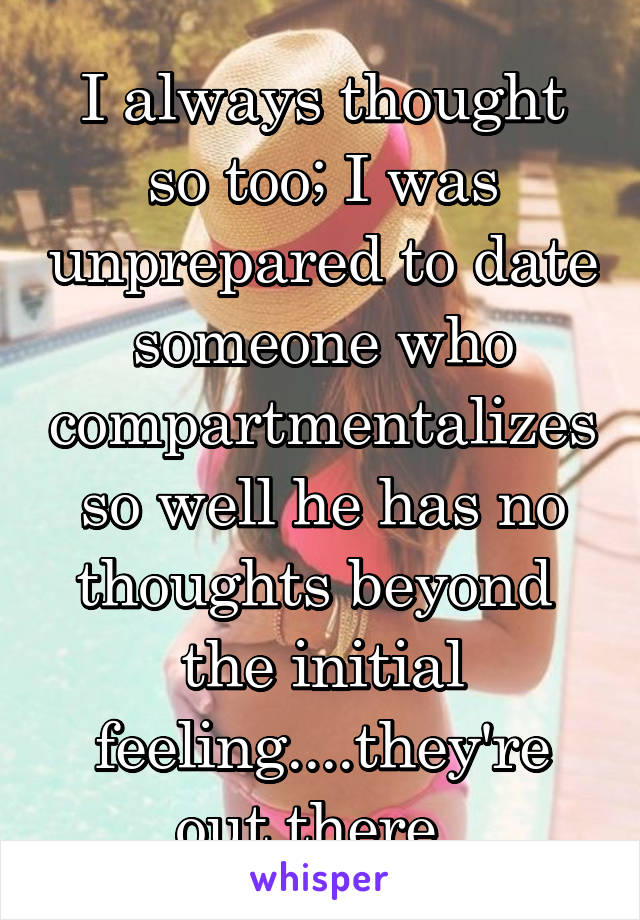 I always thought so too; I was unprepared to date someone who compartmentalizes so well he has no thoughts beyond  the initial feeling....they're out there. 