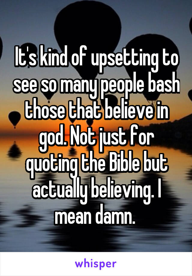 It's kind of upsetting to see so many people bash those that believe in god. Not just for quoting the Bible but actually believing. I mean damn. 