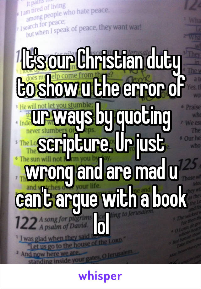 It's our Christian duty to show u the error of ur ways by quoting scripture. Ur just wrong and are mad u can't argue with a book lol