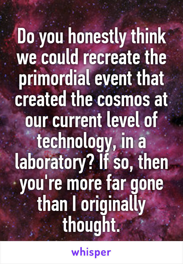 Do you honestly think we could recreate the primordial event that created the cosmos at our current level of technology, in a laboratory? If so, then you're more far gone than I originally thought.