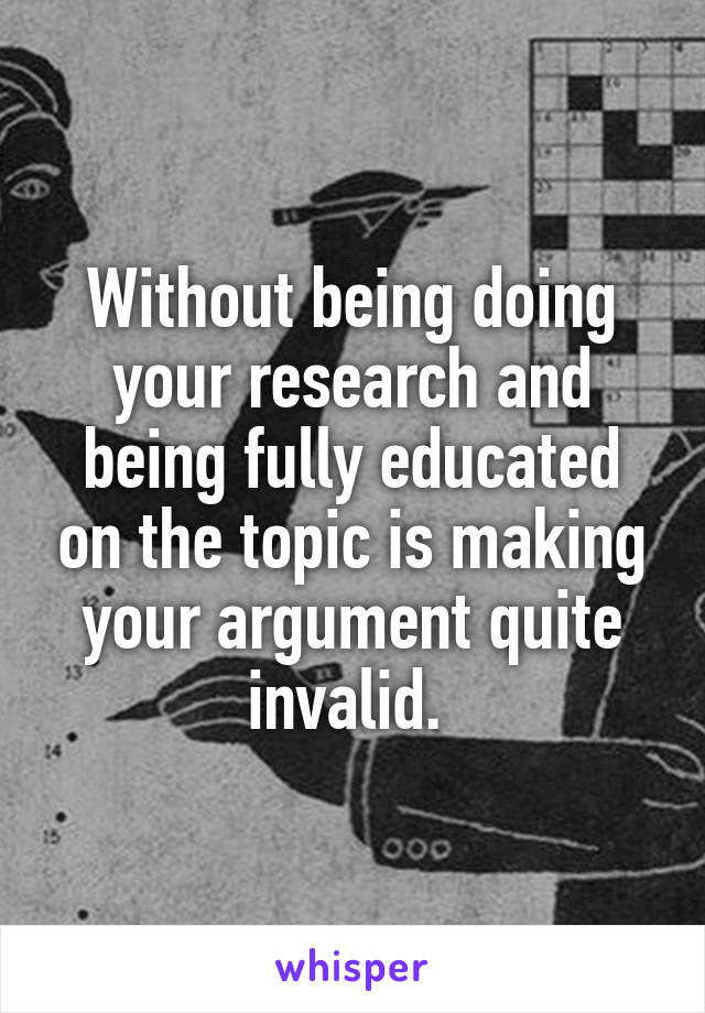 Without being doing your research and being fully educated on the topic is making your argument quite invalid. 