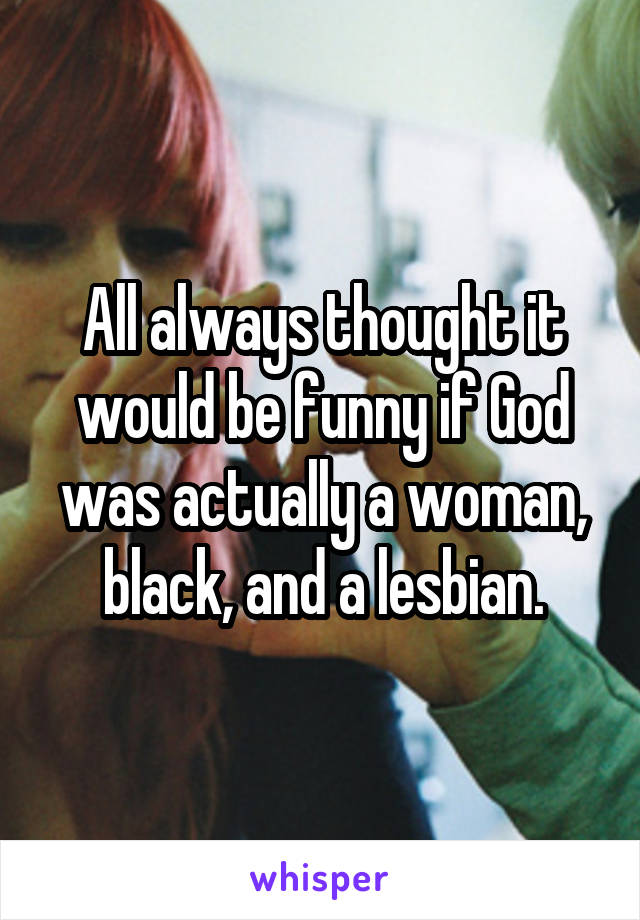 All always thought it would be funny if God was actually a woman, black, and a lesbian.