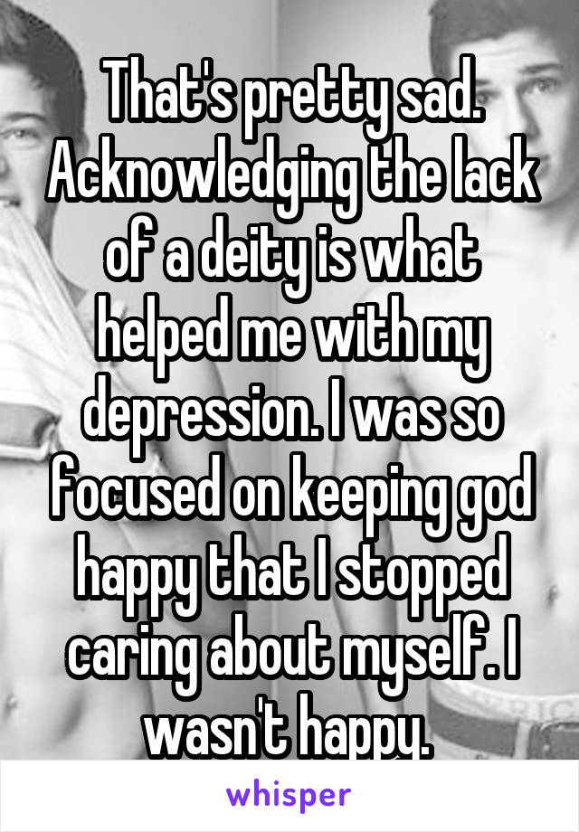 That's pretty sad. Acknowledging the lack of a deity is what helped me with my depression. I was so focused on keeping god happy that I stopped caring about myself. I wasn't happy. 