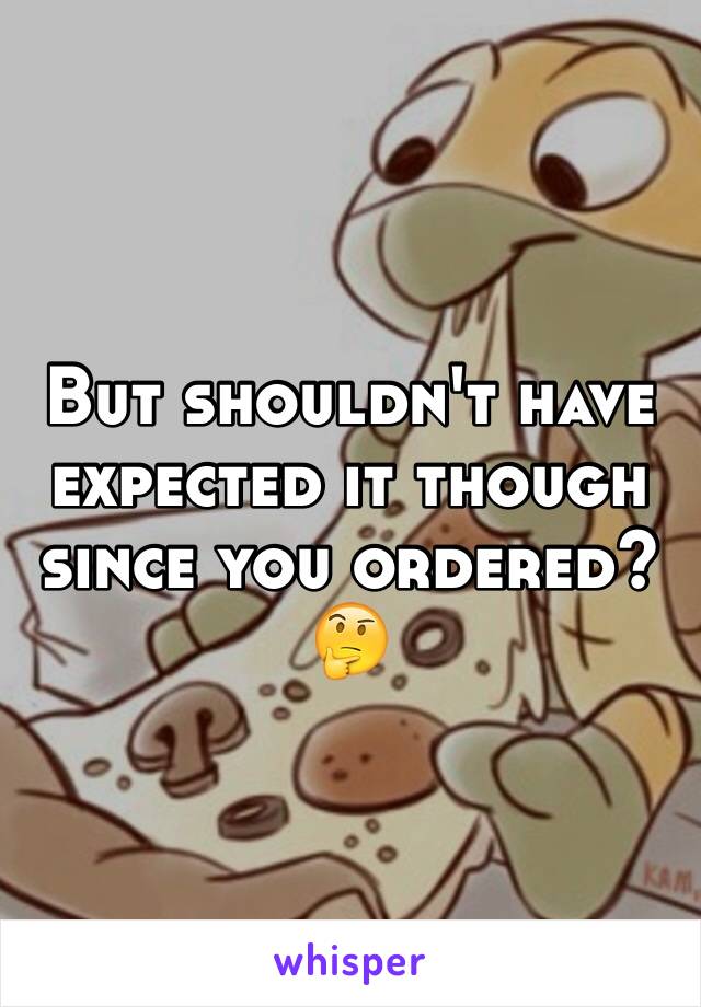 But shouldn't have expected it though since you ordered? 🤔
