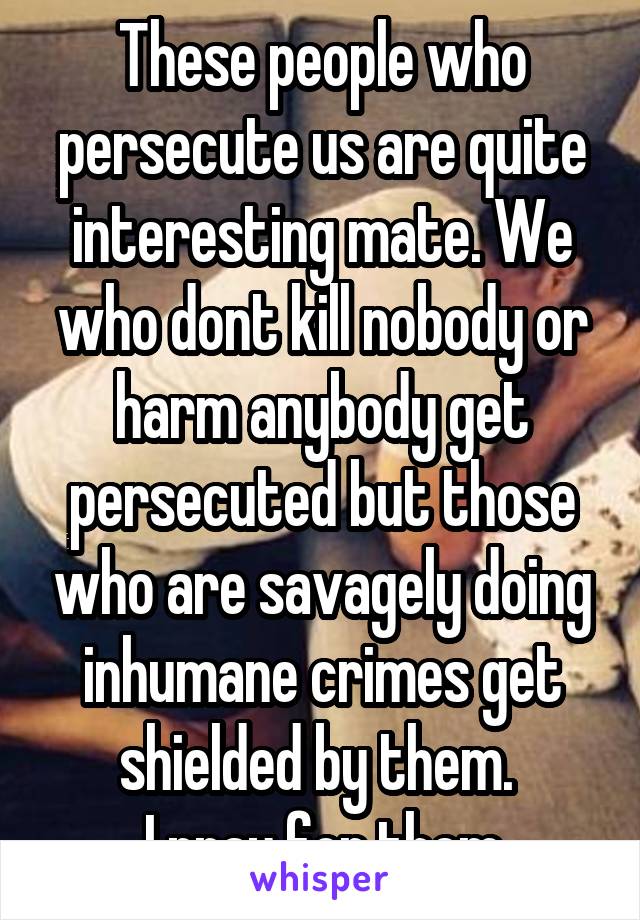 These people who persecute us are quite interesting mate. We who dont kill nobody or harm anybody get persecuted but those who are savagely doing inhumane crimes get shielded by them. 
I pray for them