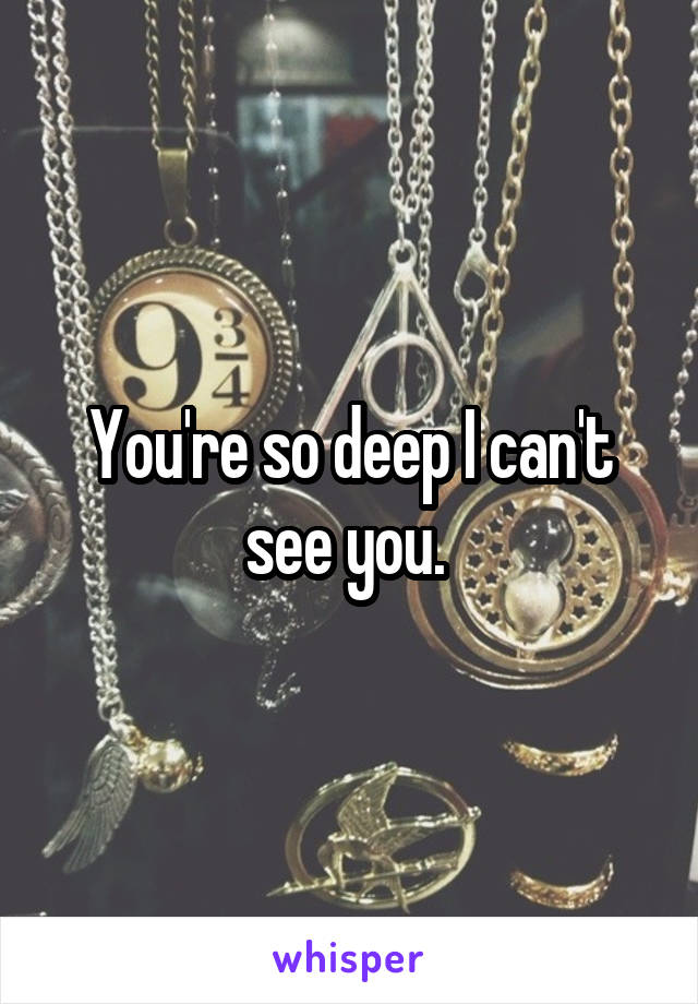 You're so deep I can't see you. 
