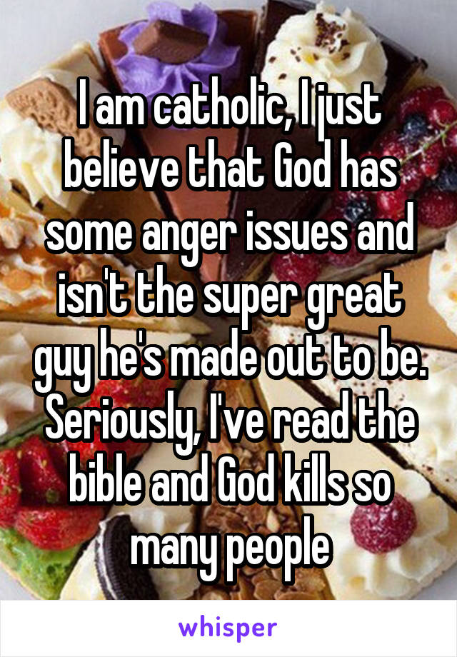 I am catholic, I just believe that God has some anger issues and isn't the super great guy he's made out to be. Seriously, I've read the bible and God kills so many people