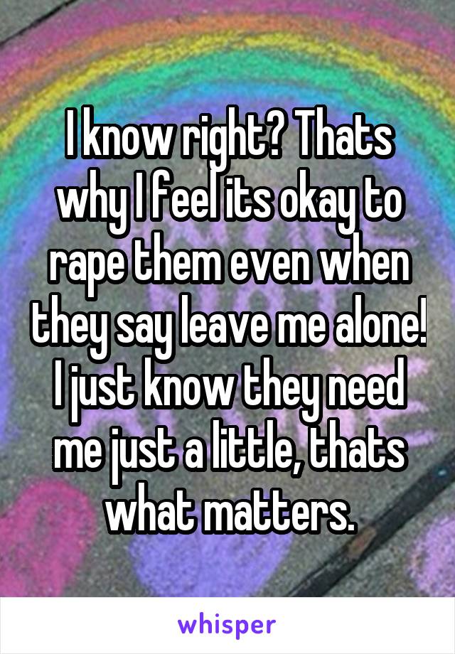 I know right? Thats why I feel its okay to rape them even when they say leave me alone! I just know they need me just a little, thats what matters.