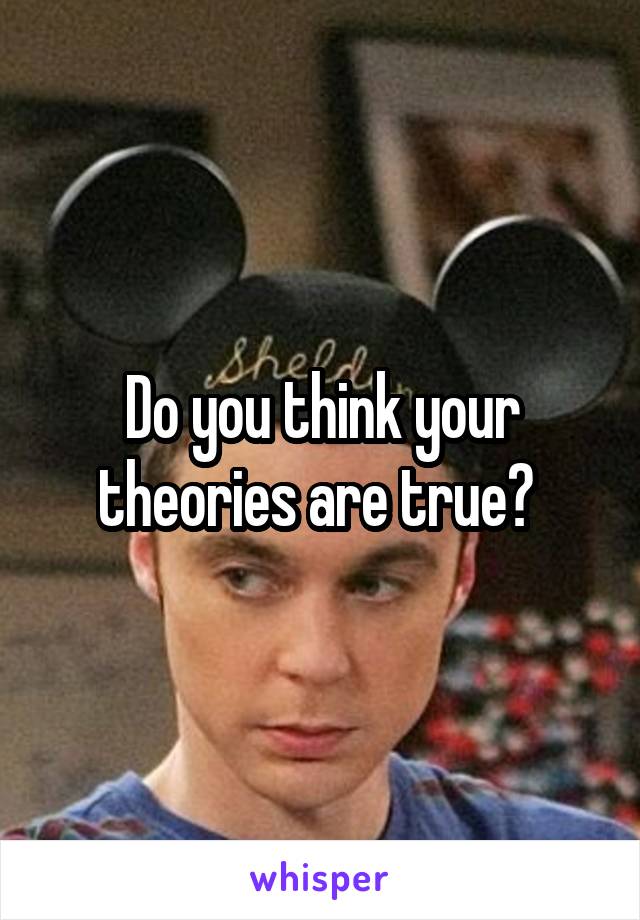 Do you think your theories are true? 