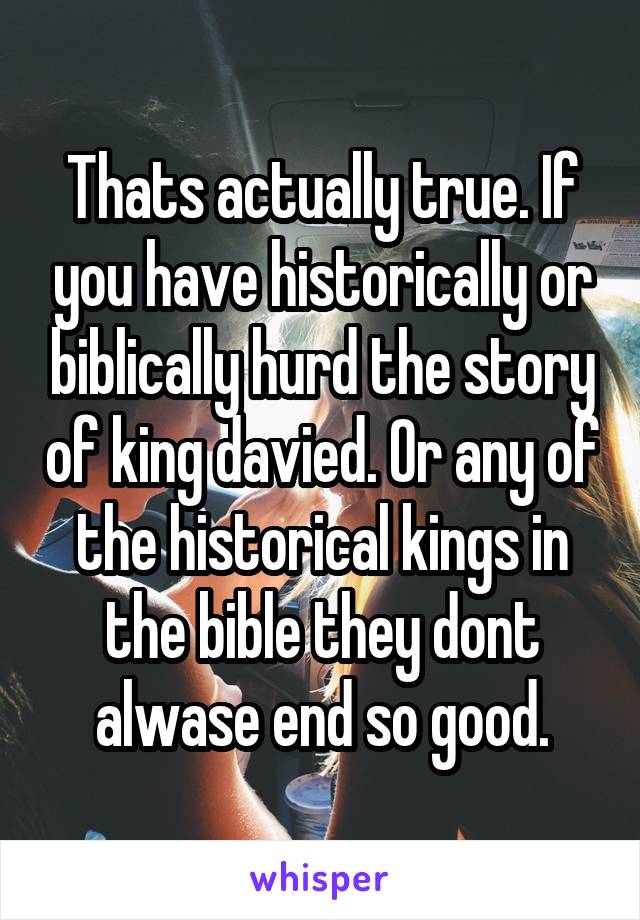 Thats actually true. If you have historically or biblically hurd the story of king davied. Or any of the historical kings in the bible they dont alwase end so good.