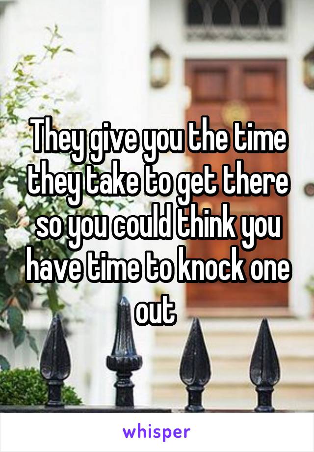 They give you the time they take to get there so you could think you have time to knock one out 