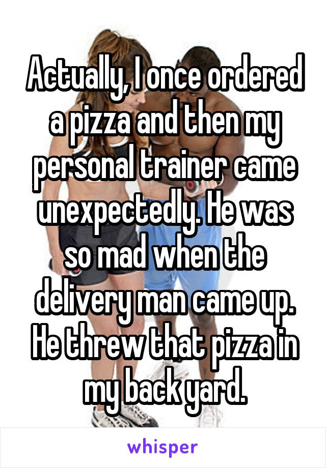Actually, I once ordered a pizza and then my personal trainer came unexpectedly. He was so mad when the delivery man came up. He threw that pizza in my back yard.