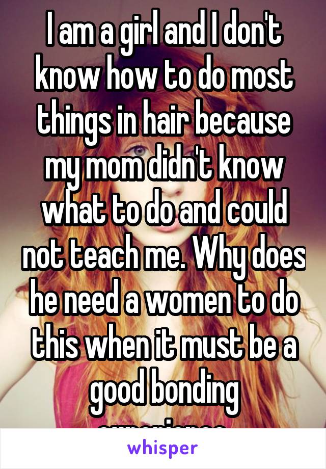 I am a girl and I don't know how to do most things in hair because my mom didn't know what to do and could not teach me. Why does he need a women to do this when it must be a good bonding experience.