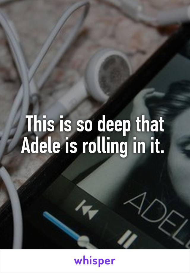 This is so deep that Adele is rolling in it. 