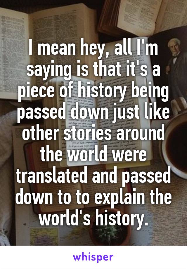 I mean hey, all I'm saying is that it's a piece of history being passed down just like other stories around the world were translated and passed down to to explain the world's history.