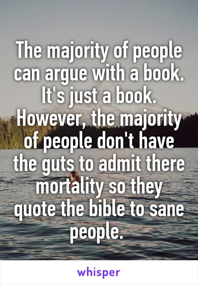 The majority of people can argue with a book. It's just a book. However, the majority of people don't have the guts to admit there mortality so they quote the bible to sane people. 