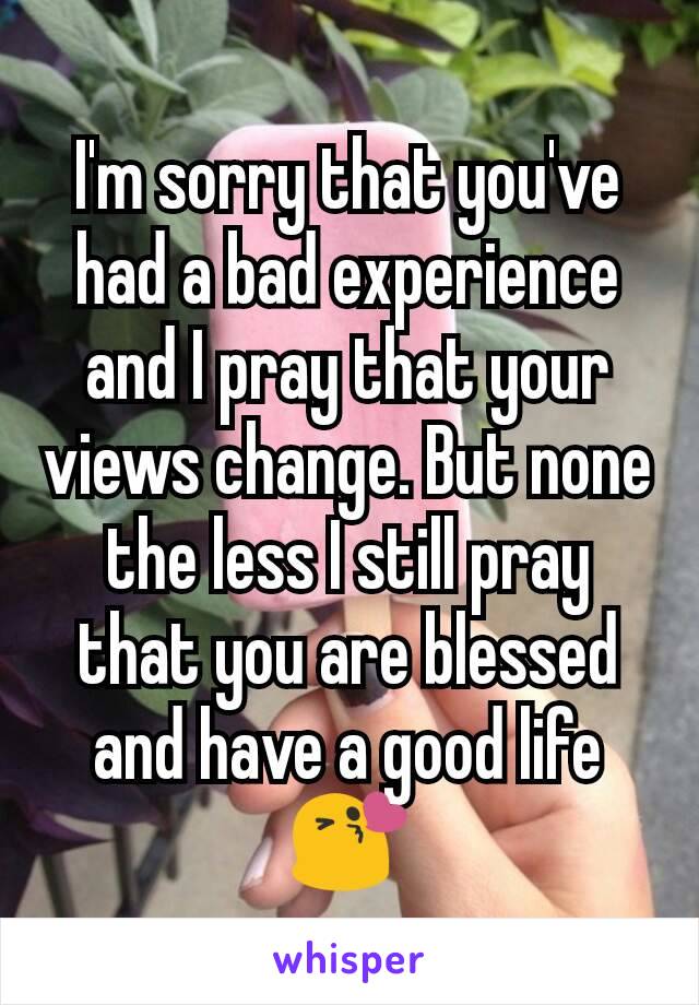 I'm sorry that you've had a bad experience and I pray that your views change. But none the less I still pray that you are blessed and have a good life 😘