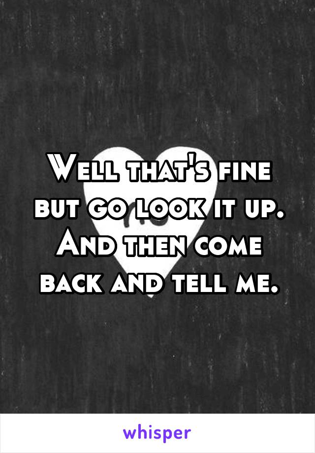 Well that's fine but go look it up. And then come back and tell me.