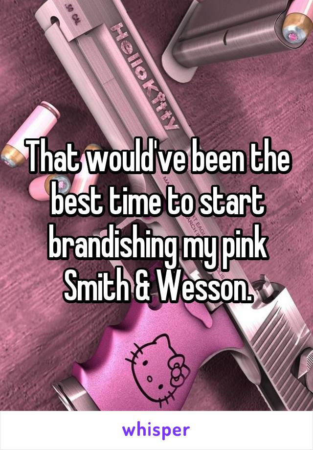 That would've been the best time to start brandishing my pink Smith & Wesson.