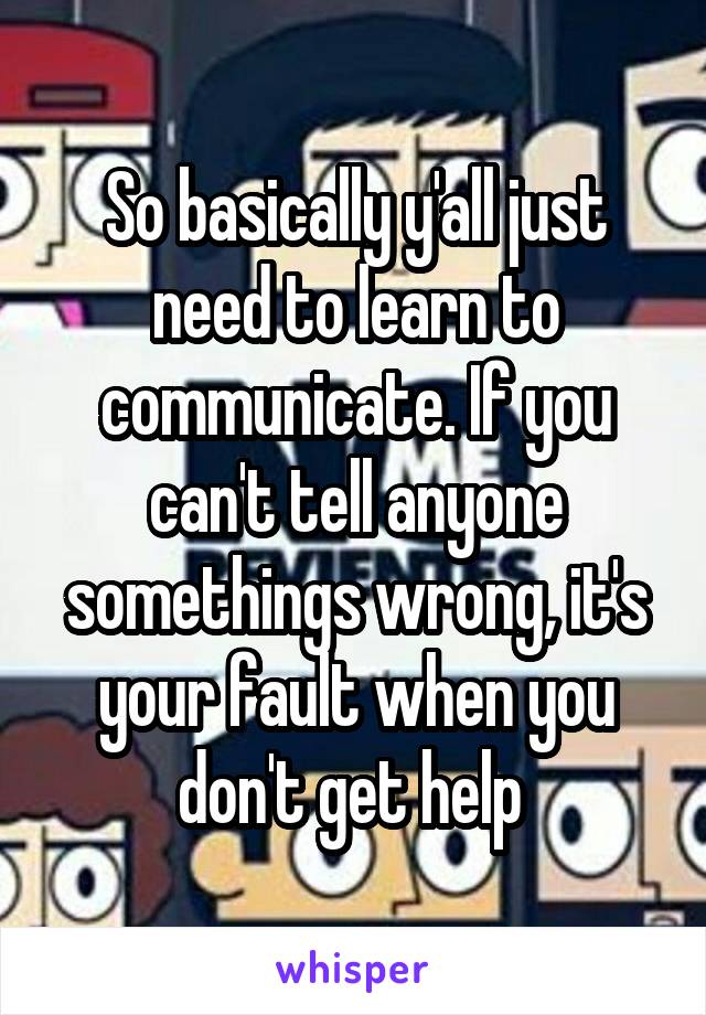 So basically y'all just need to learn to communicate. If you can't tell anyone somethings wrong, it's your fault when you don't get help 