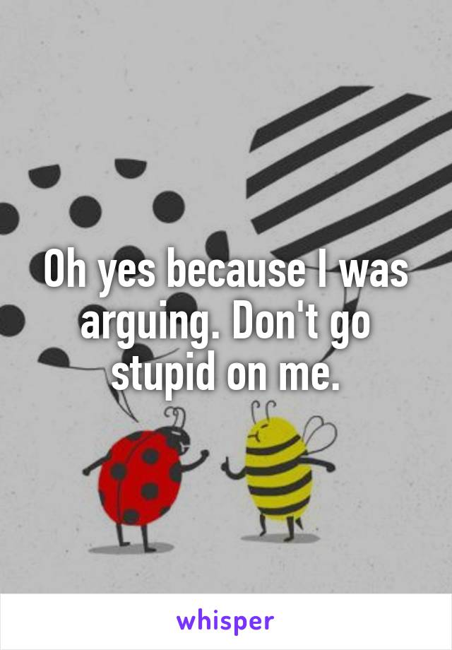 Oh yes because I was arguing. Don't go stupid on me.