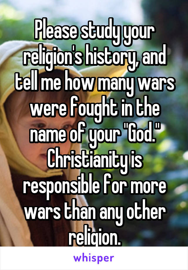 Please study your religion's history, and tell me how many wars were fought in the name of your "God." Christianity is responsible for more wars than any other religion.