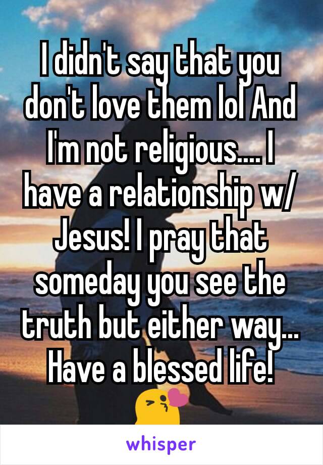 I didn't say that you don't love them lol And I'm not religious.... I have a relationship w/ Jesus! I pray that someday you see the truth but either way... Have a blessed life! 😘