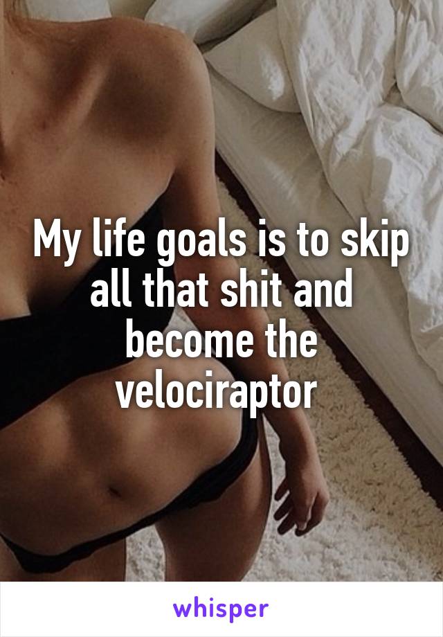 My life goals is to skip all that shit and become the velociraptor 