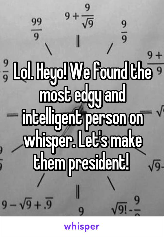 Lol. Heyo! We found the most edgy and intelligent person on whisper. Let's make them president! 