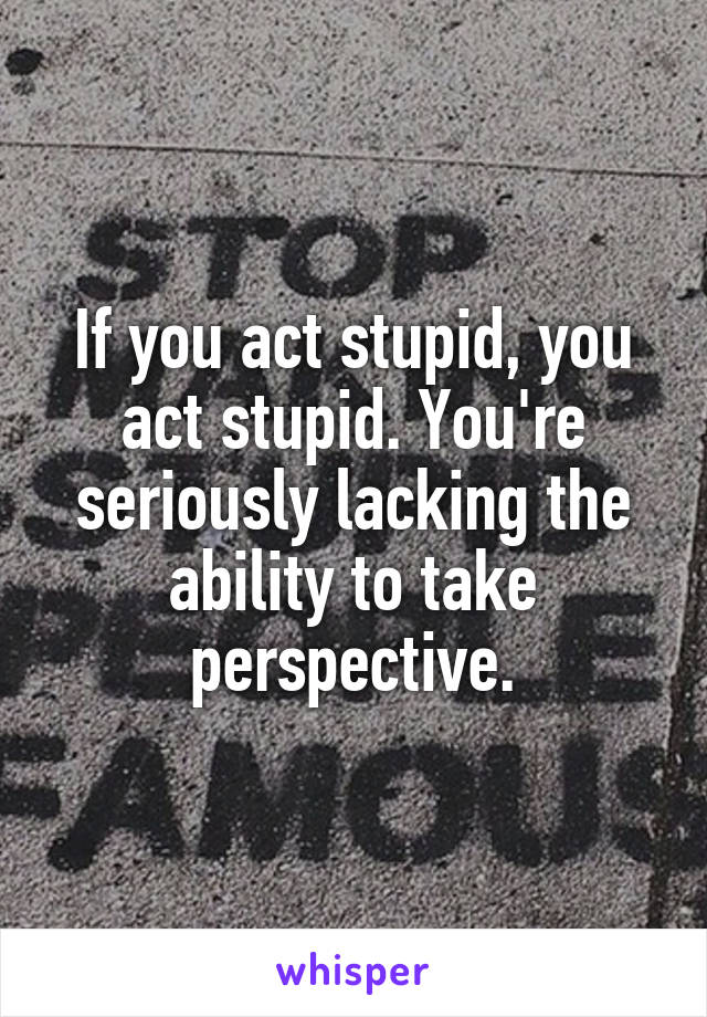 If you act stupid, you act stupid. You're seriously lacking the ability to take perspective.