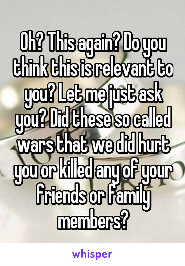 Oh? This again? Do you think this is relevant to you? Let me just ask you? Did these so called wars that we did hurt you or killed any of your friends or family members?