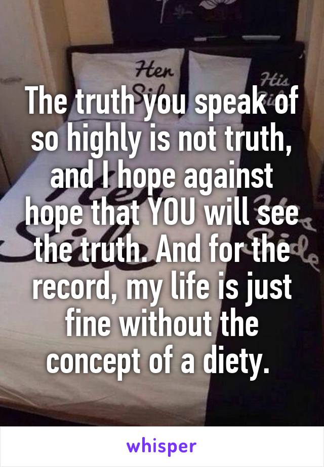 The truth you speak of so highly is not truth, and I hope against hope that YOU will see the truth. And for the record, my life is just fine without the concept of a diety. 