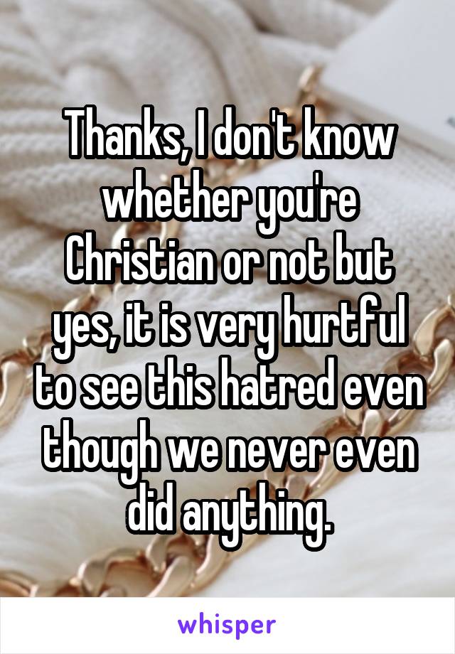 Thanks, I don't know whether you're Christian or not but yes, it is very hurtful to see this hatred even though we never even did anything.