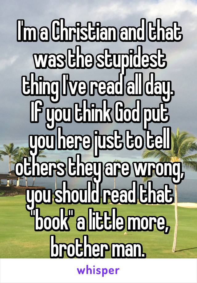 I'm a Christian and that was the stupidest thing I've read all day. 
If you think God put you here just to tell others they are wrong, you should read that "book" a little more, brother man. 