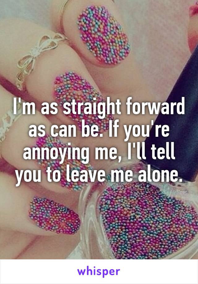 I'm as straight forward as can be. If you're annoying me, I'll tell you to leave me alone.
