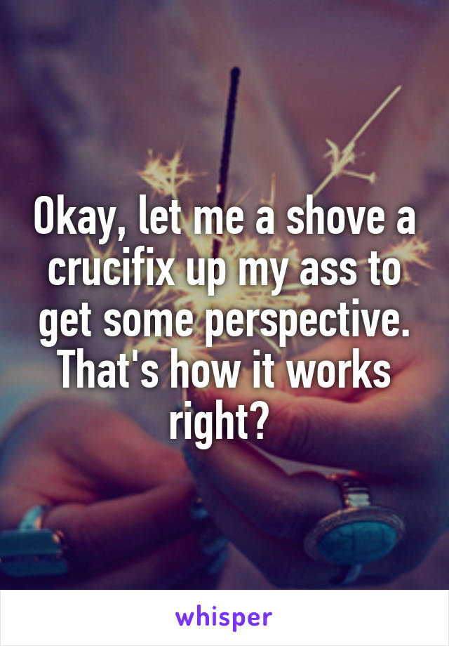 Okay, let me a shove a crucifix up my ass to get some perspective. That's how it works right? 