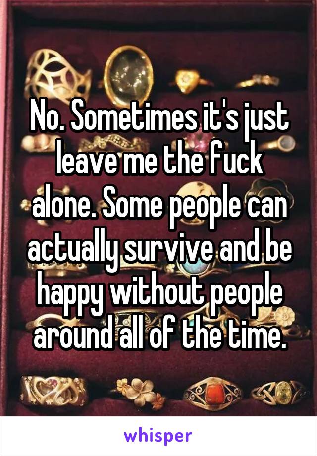 No. Sometimes it's just leave me the fuck alone. Some people can actually survive and be happy without people around all of the time.