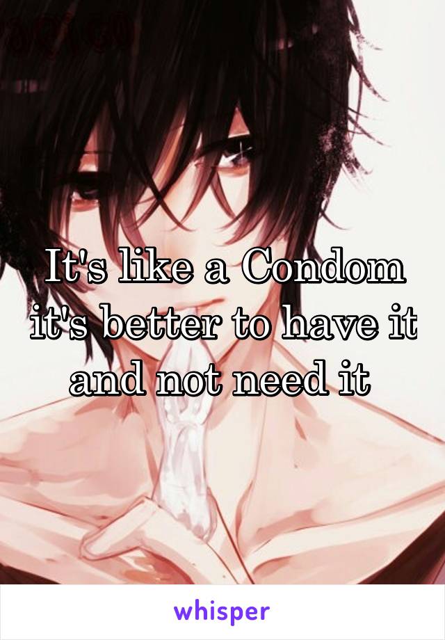 It's like a Condom it's better to have it and not need it 