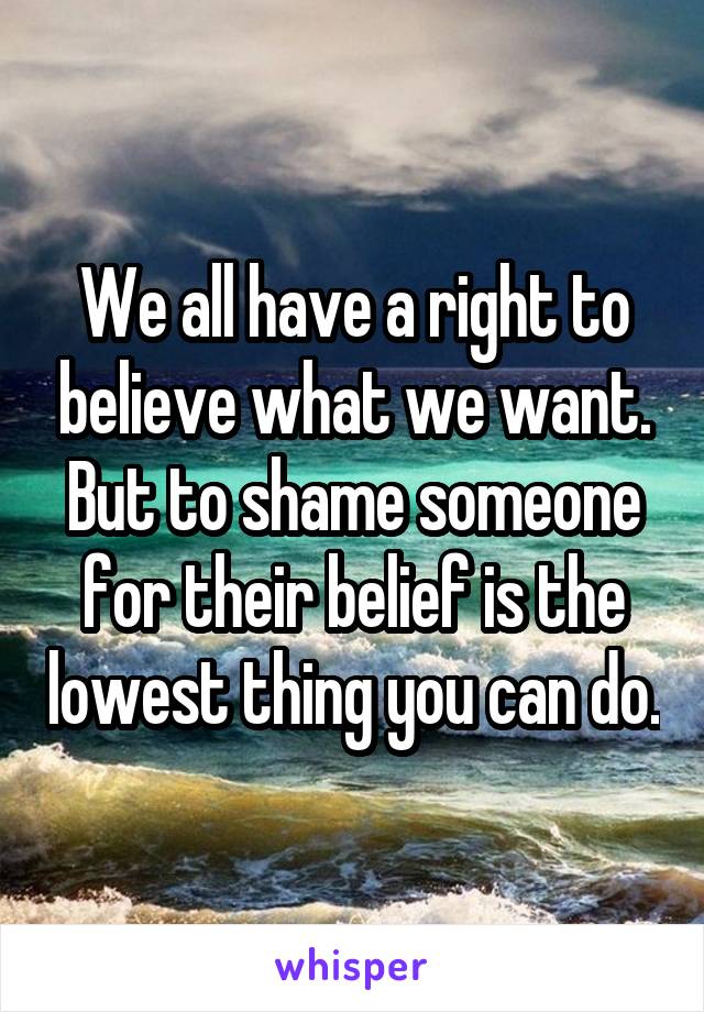 We all have a right to believe what we want. But to shame someone for their belief is the lowest thing you can do.