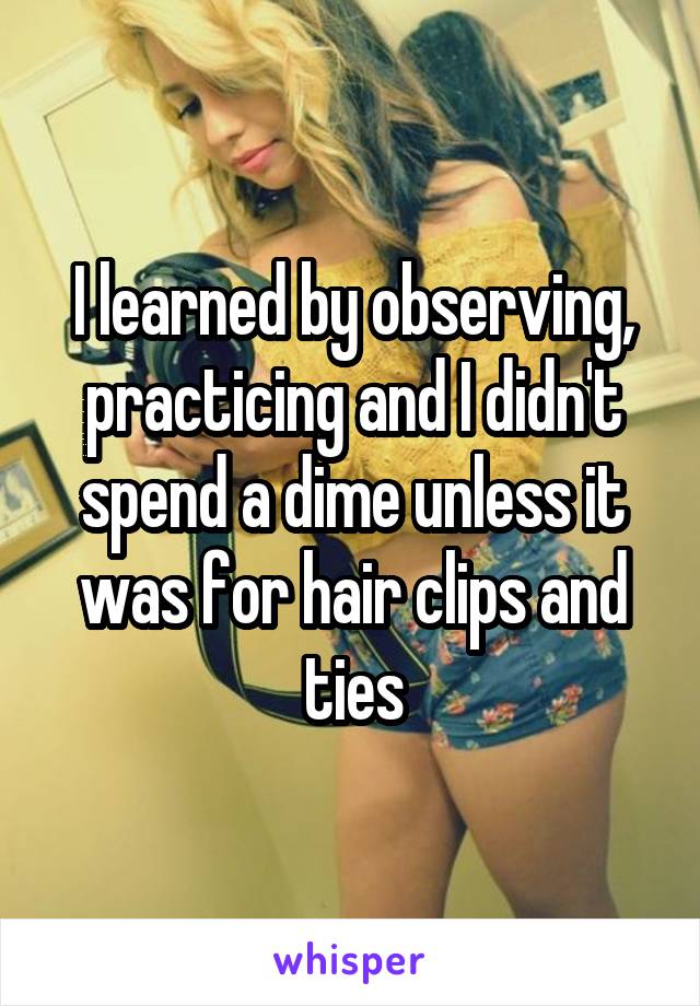 I learned by observing, practicing and I didn't spend a dime unless it was for hair clips and ties