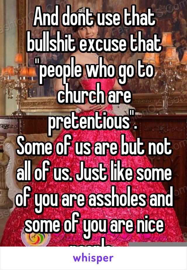 And dont use that bullshit excuse that "people who go to church are pretentious". 
Some of us are but not all of us. Just like some of you are assholes and some of you are nice people. 