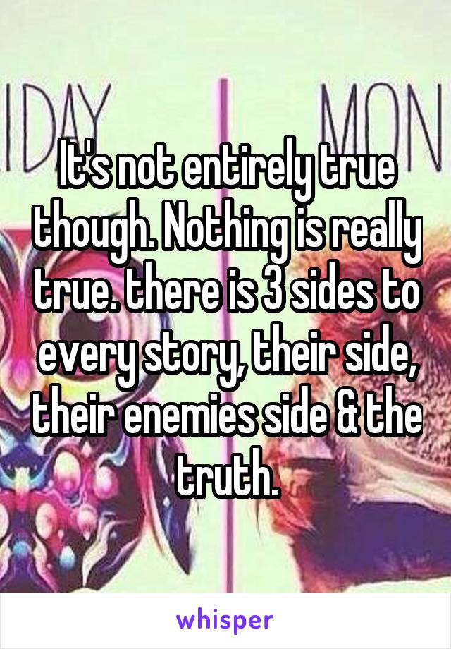 It's not entirely true though. Nothing is really true. there is 3 sides to every story, their side, their enemies side & the truth.