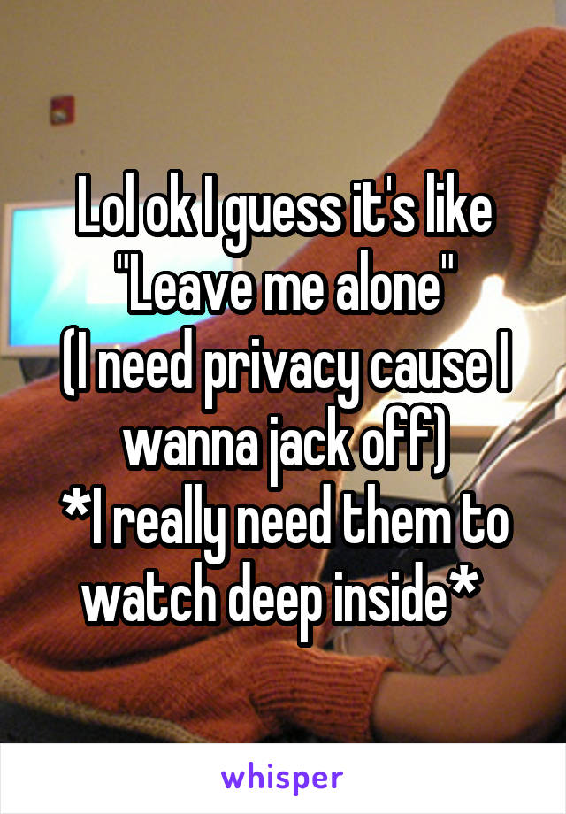 Lol ok I guess it's like
"Leave me alone"
(I need privacy cause I wanna jack off)
*I really need them to watch deep inside* 