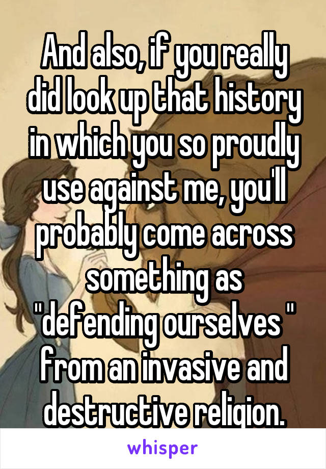 And also, if you really did look up that history in which you so proudly use against me, you'll probably come across something as "defending ourselves " from an invasive and destructive religion.