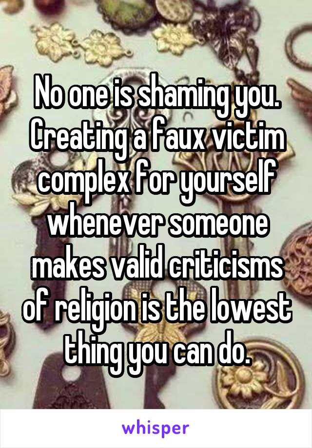 No one is shaming you. Creating a faux victim complex for yourself whenever someone makes valid criticisms of religion is the lowest thing you can do.