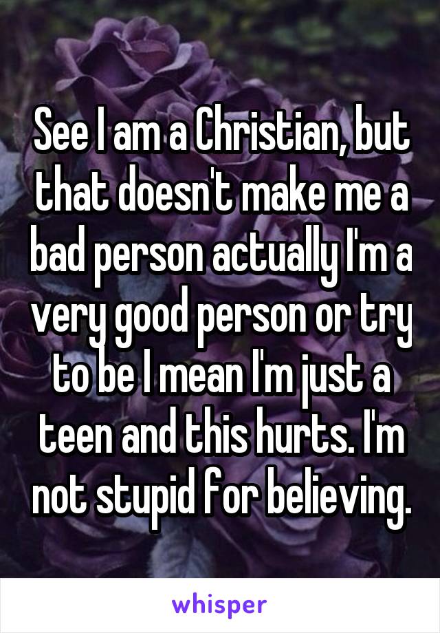 See I am a Christian, but that doesn't make me a bad person actually I'm a very good person or try to be I mean I'm just a teen and this hurts. I'm not stupid for believing.