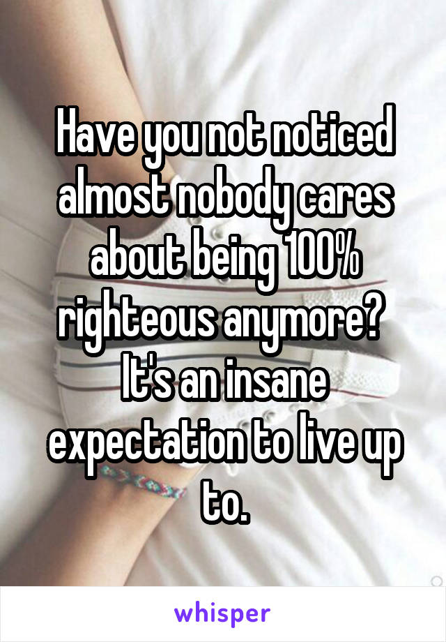 Have you not noticed almost nobody cares about being 100% righteous anymore?  It's an insane expectation to live up to.