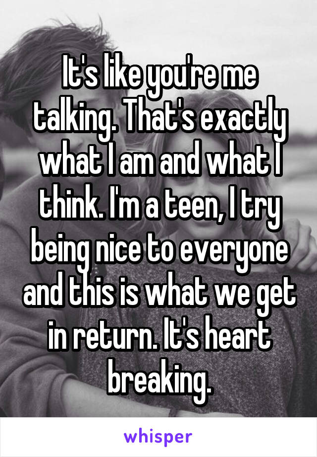 It's like you're me talking. That's exactly what I am and what I think. I'm a teen, I try being nice to everyone and this is what we get in return. It's heart breaking.